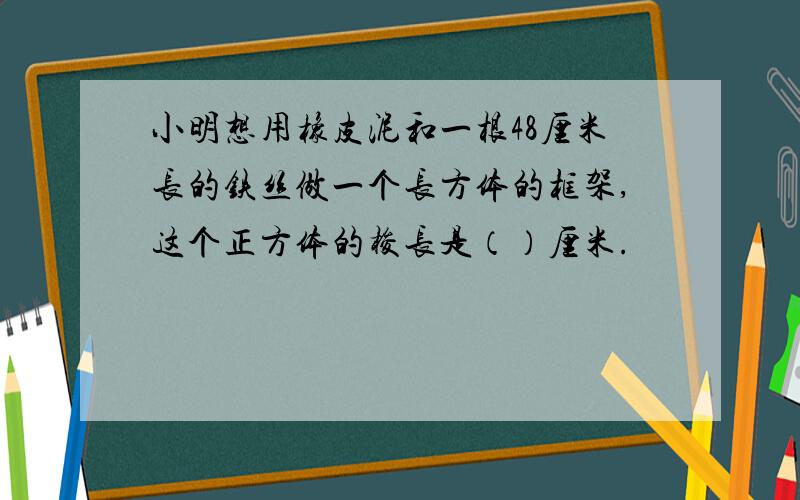 小明想用橡皮泥和一根48厘米长的铁丝做一个长方体的框架,这个正方体的梭长是（）厘米.