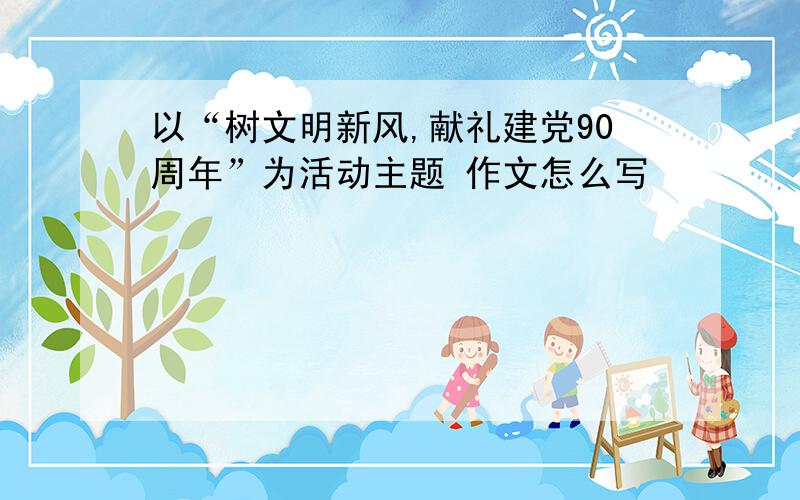 以“树文明新风,献礼建党90周年”为活动主题 作文怎么写