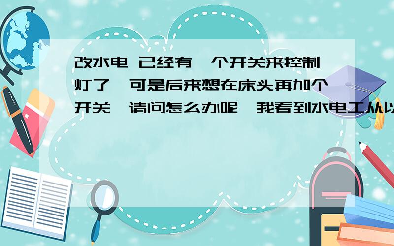 改水电 已经有一个开关来控制灯了,可是后来想在床头再加个开关,请问怎么办呢,我看到水电工从以前