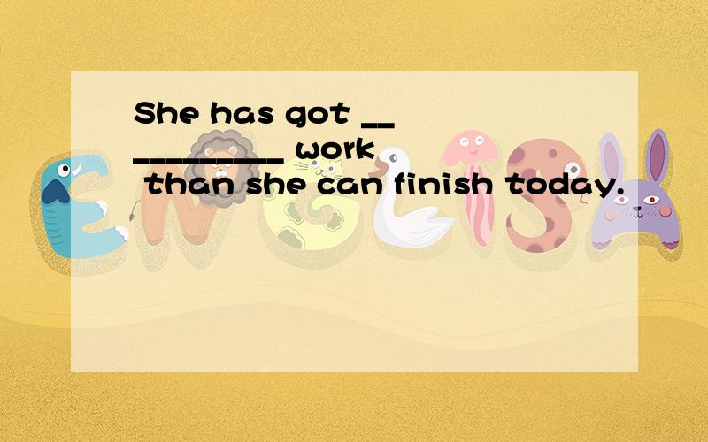 She has got ___________ work than she can finish today.