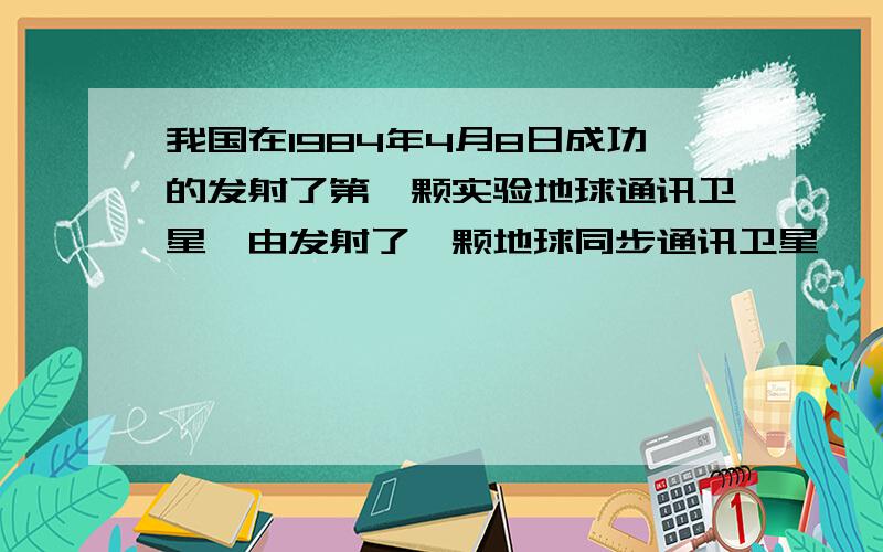 我国在1984年4月8日成功的发射了第一颗实验地球通讯卫星,由发射了一颗地球同步通讯卫星