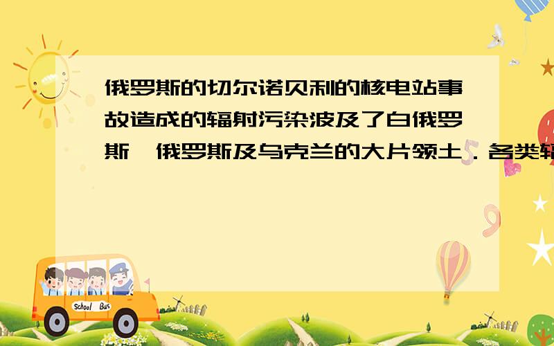 俄罗斯的切尔诺贝利的核电站事故造成的辐射污染波及了白俄罗斯、俄罗斯及乌克兰的大片领土．各类辐射病、癌症、神经紧张、居民被