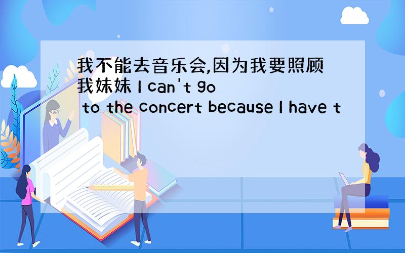 我不能去音乐会,因为我要照顾我妹妹 I can't go to the concert because I have t