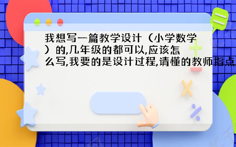 我想写一篇教学设计（小学数学）的,几年级的都可以,应该怎么写,我要的是设计过程,请懂的教师指点