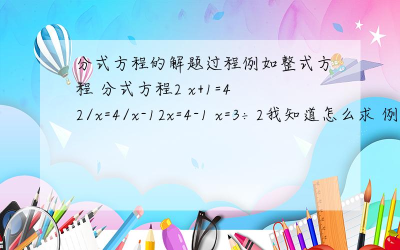 分式方程的解题过程例如整式方程 分式方程2 x+1=4 2/x=4/x-12x=4-1 x=3÷2我知道怎么求 例如解：