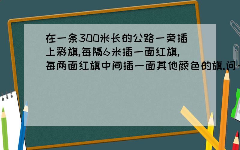 在一条300米长的公路一旁插上彩旗,每隔6米插一面红旗,每两面红旗中间插一面其他颜色的旗.问一共需要多少