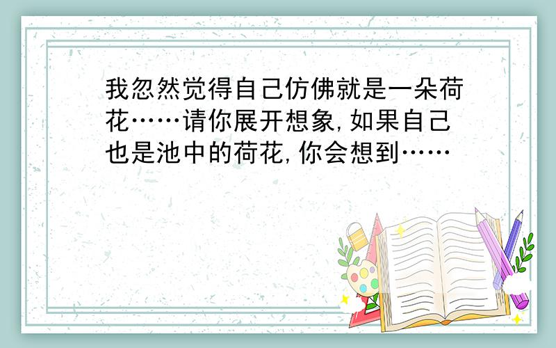 我忽然觉得自己仿佛就是一朵荷花……请你展开想象,如果自己也是池中的荷花,你会想到……