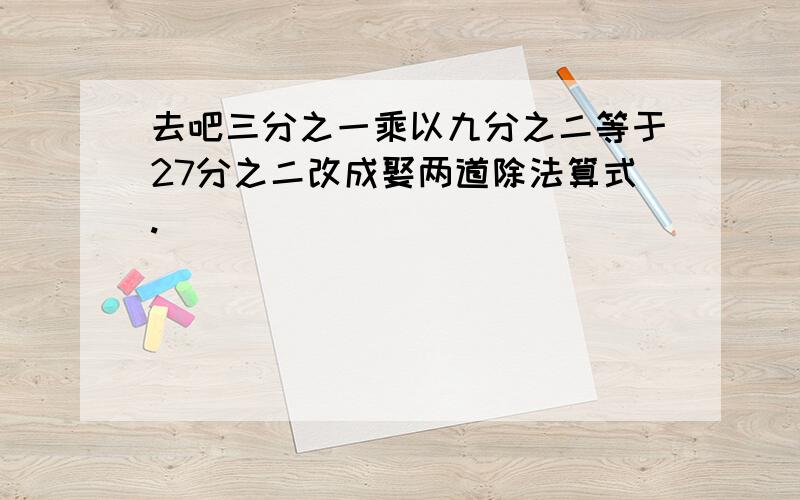 去吧三分之一乘以九分之二等于27分之二改成娶两道除法算式.（ ） （ ）