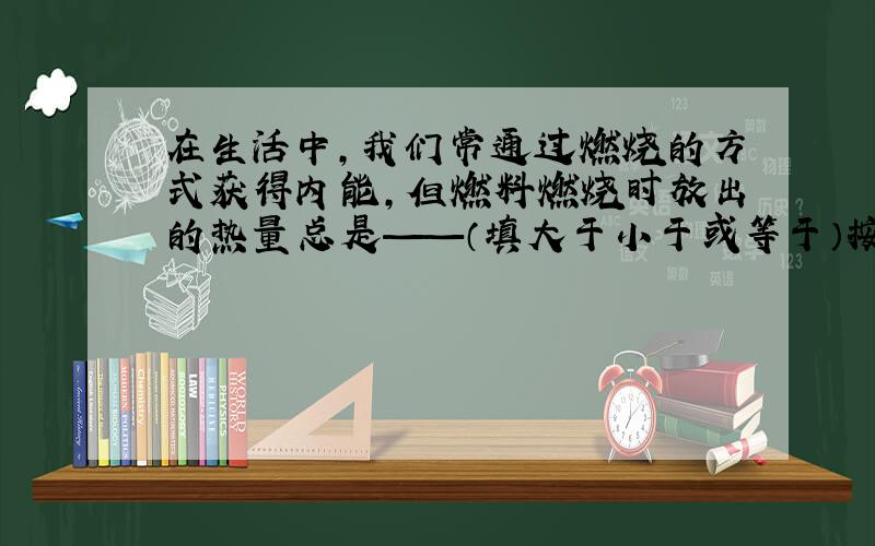 在生活中,我们常通过燃烧的方式获得内能,但燃料燃烧时放出的热量总是——（填大于小于或等于）按照理论上热值计算出来的热量,