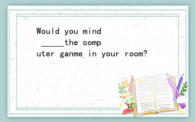 Would you mind _____the computer ganme in your room?