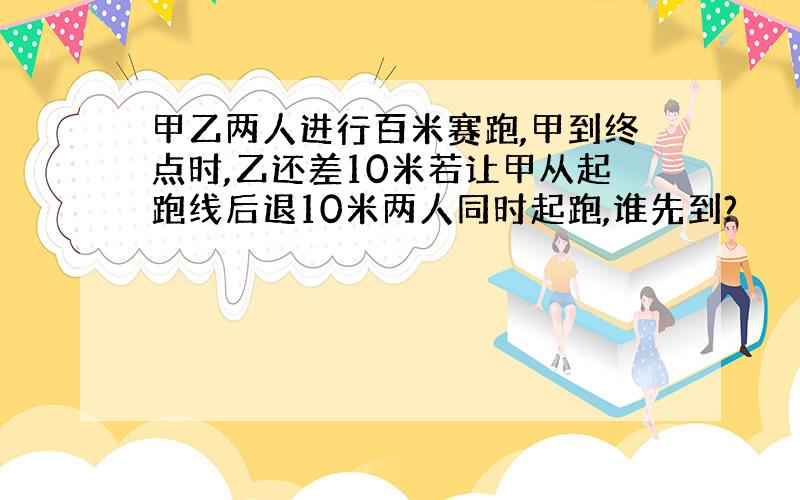 甲乙两人进行百米赛跑,甲到终点时,乙还差10米若让甲从起跑线后退10米两人同时起跑,谁先到?