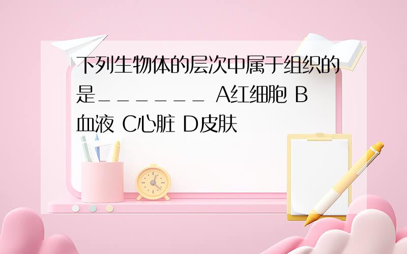 下列生物体的层次中属于组织的是______ A红细胞 B血液 C心脏 D皮肤