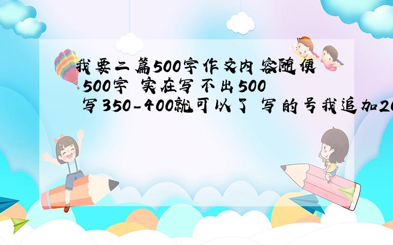 我要二篇500字作文内容随便 500字 实在写不出500 写350-400就可以了 写的号我追加200 一篇100