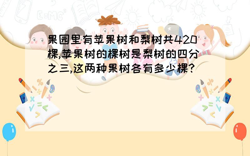 果园里有苹果树和梨树共420棵,苹果树的棵树是梨树的四分之三,这两种果树各有多少棵?