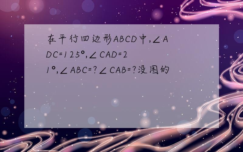 在平行四边形ABCD中,∠ADC=125°,∠CAD=21°,∠ABC=?∠CAB=?没图的