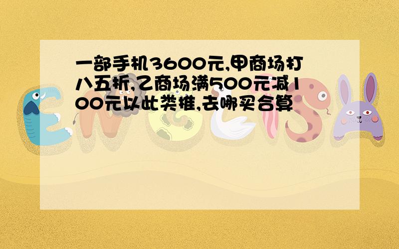 一部手机3600元,甲商场打八五折,乙商场满500元减100元以此类推,去哪买合算