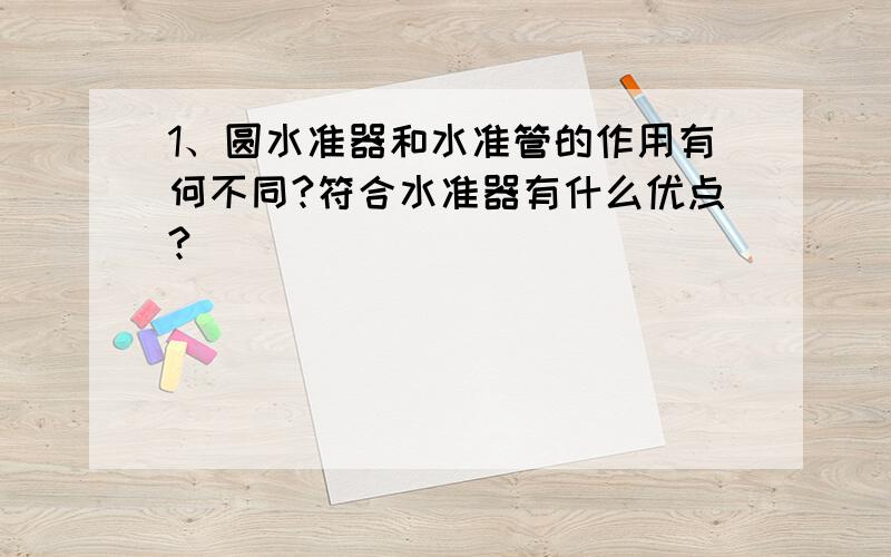 1、圆水准器和水准管的作用有何不同?符合水准器有什么优点?