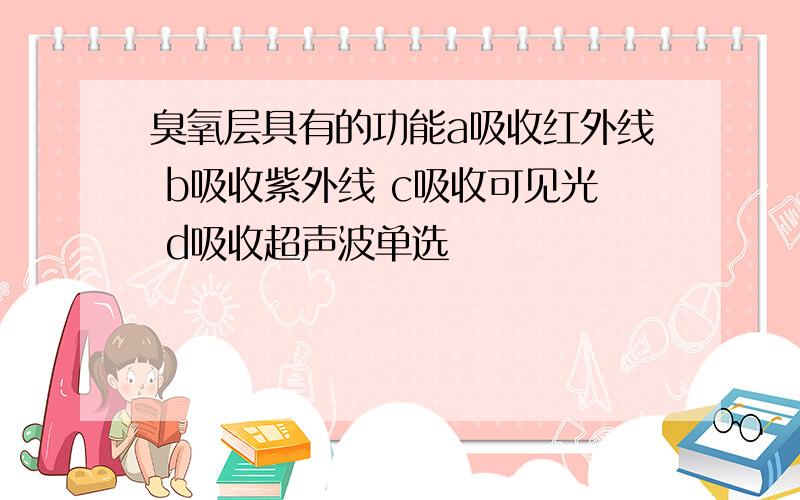 臭氧层具有的功能a吸收红外线 b吸收紫外线 c吸收可见光 d吸收超声波单选