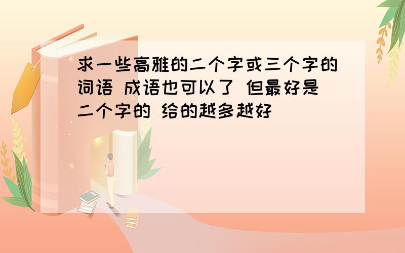 求一些高雅的二个字或三个字的词语 成语也可以了 但最好是二个字的 给的越多越好