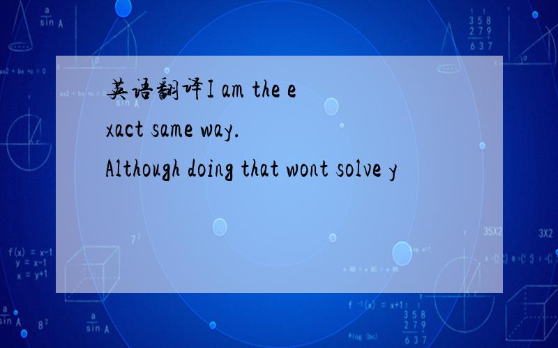 英语翻译I am the exact same way.Although doing that wont solve y