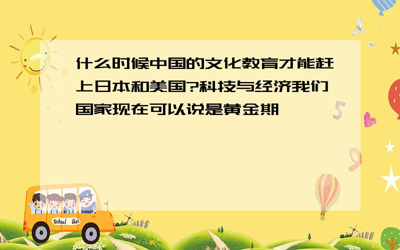 什么时候中国的文化教育才能赶上日本和美国?科技与经济我们国家现在可以说是黄金期