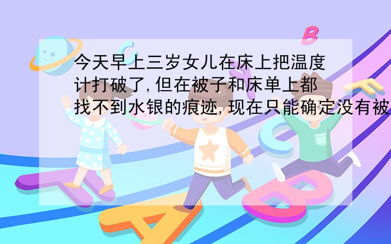 今天早上三岁女儿在床上把温度计打破了,但在被子和床单上都找不到水银的痕迹,现在只能确定没有被她吃...