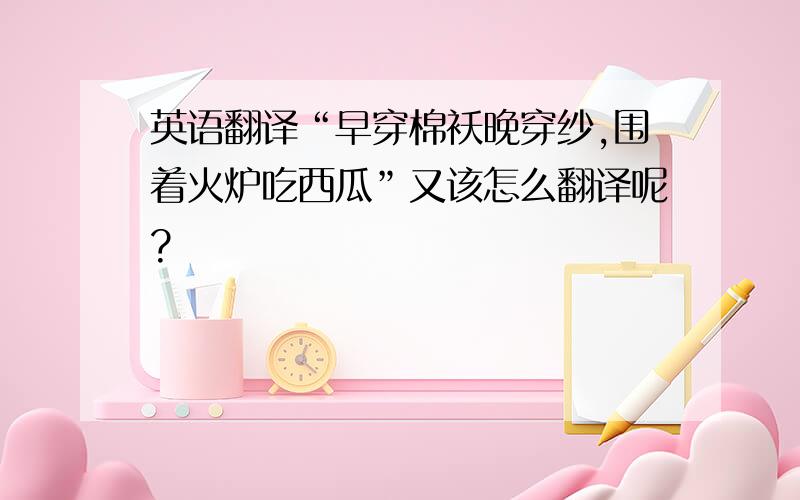 英语翻译“早穿棉袄晚穿纱,围着火炉吃西瓜”又该怎么翻译呢?