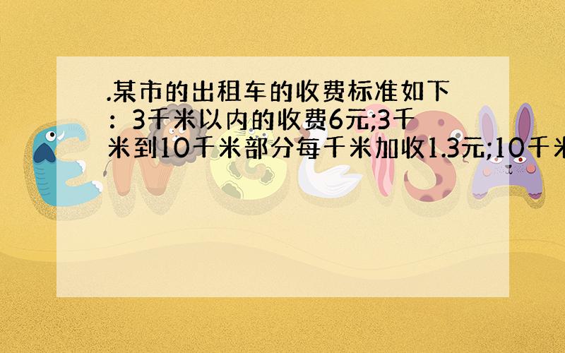 .某市的出租车的收费标准如下：3千米以内的收费6元;3千米到10千米部分每千米加收1.3元;10千米以上的部分每千米加收