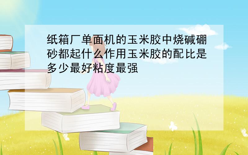 纸箱厂单面机的玉米胶中烧碱硼砂都起什么作用玉米胶的配比是多少最好粘度最强