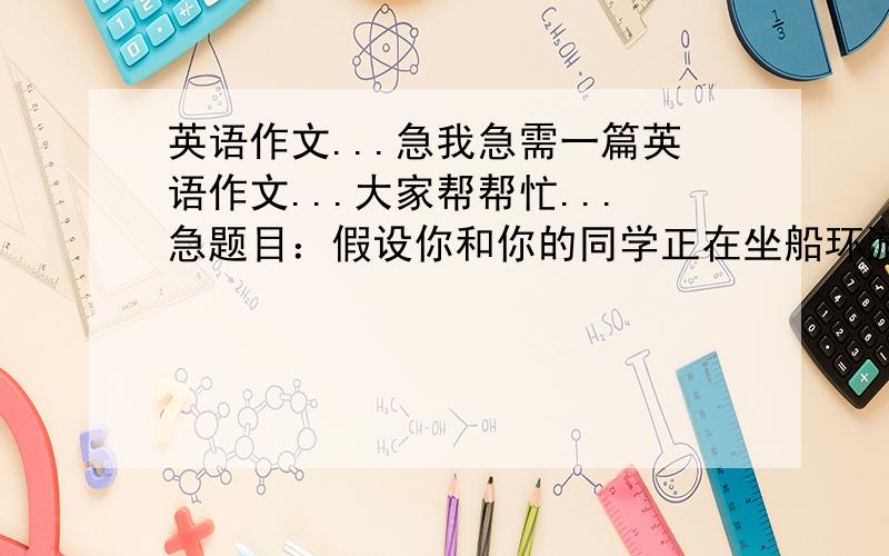 英语作文...急我急需一篇英语作文...大家帮帮忙...急题目：假设你和你的同学正在坐船环游世界,在途中你们的船破了,你