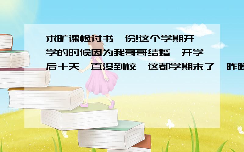 求旷课检讨书一份!这个学期开学的时候因为我哥哥结婚,开学后十天一直没到校,这都学期末了,昨晚因为肠胃炎输液 又没去上选修