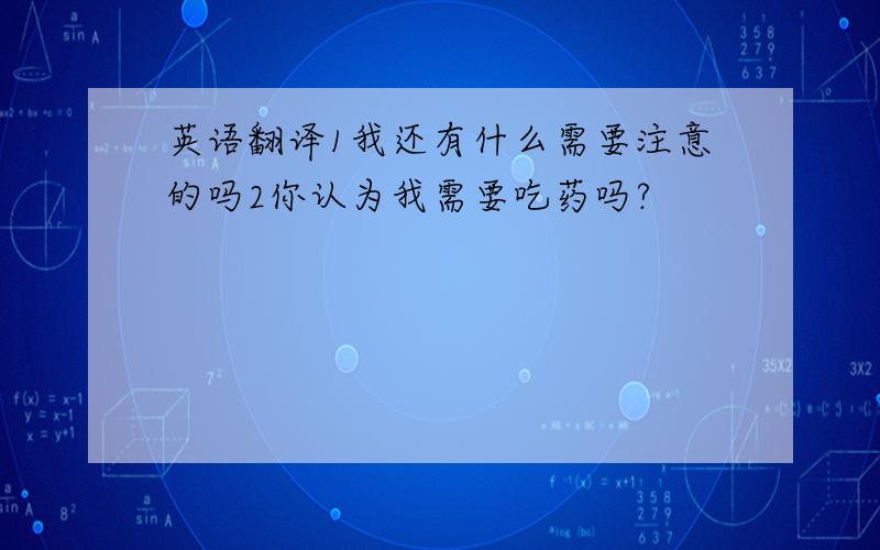 英语翻译1我还有什么需要注意的吗2你认为我需要吃药吗?