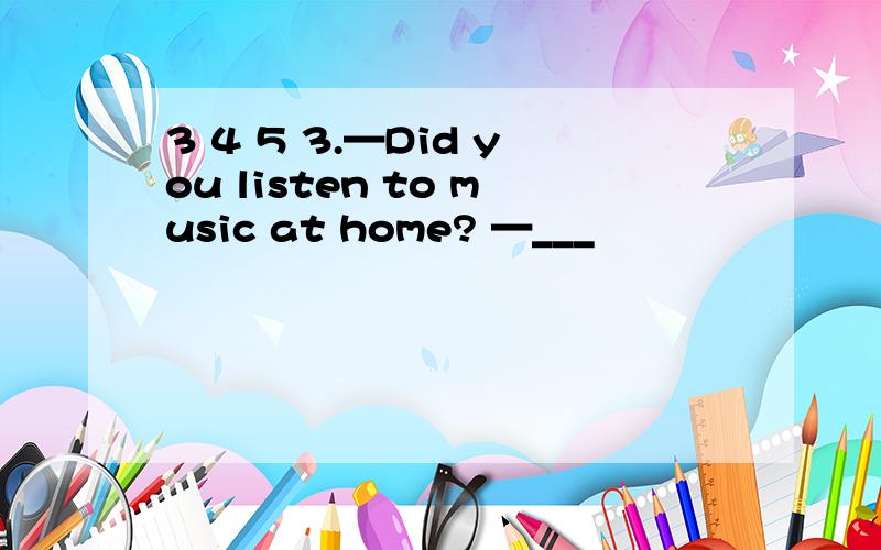 3 4 5 3.—Did you listen to music at home? —___