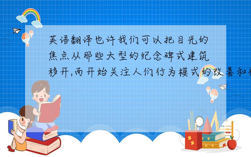 英语翻译也许我们可以把目光的焦点从那些大型的纪念碑式建筑移开,而开始关注人们行为模式的改善和社区生活的重组.例如,北京陈