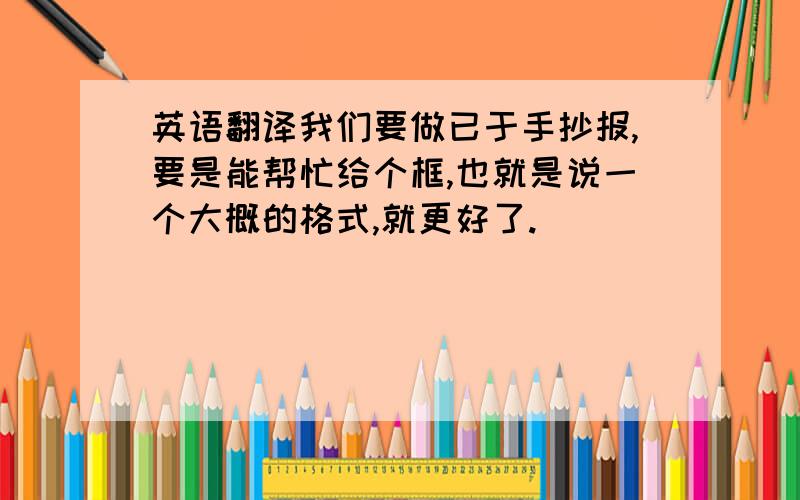 英语翻译我们要做已于手抄报,要是能帮忙给个框,也就是说一个大概的格式,就更好了.