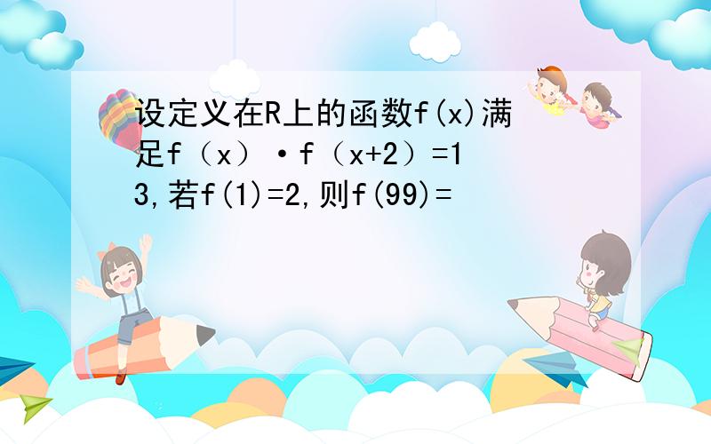 设定义在R上的函数f(x)满足f（x）·f（x+2）=13,若f(1)=2,则f(99)=