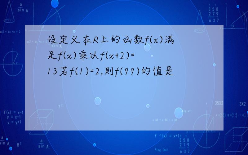 设定义在R上的函数f(x)满足f(x)乘以f(x+2)=13若f(1)=2,则f(99)的值是