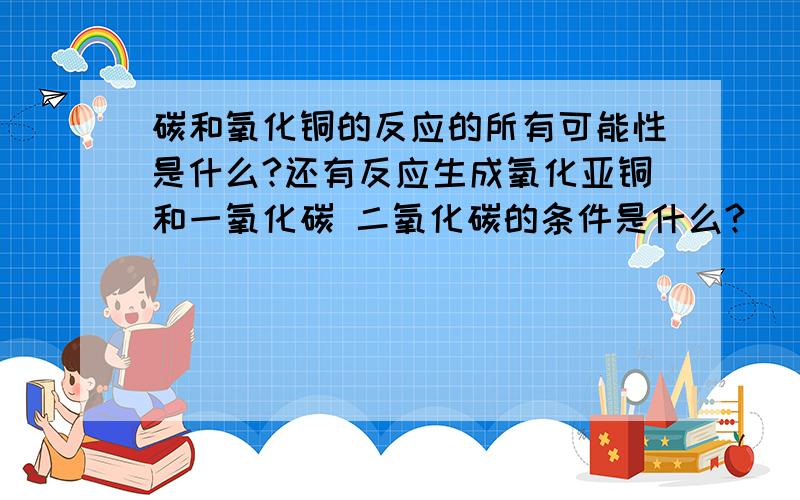 碳和氧化铜的反应的所有可能性是什么?还有反应生成氧化亚铜和一氧化碳 二氧化碳的条件是什么?