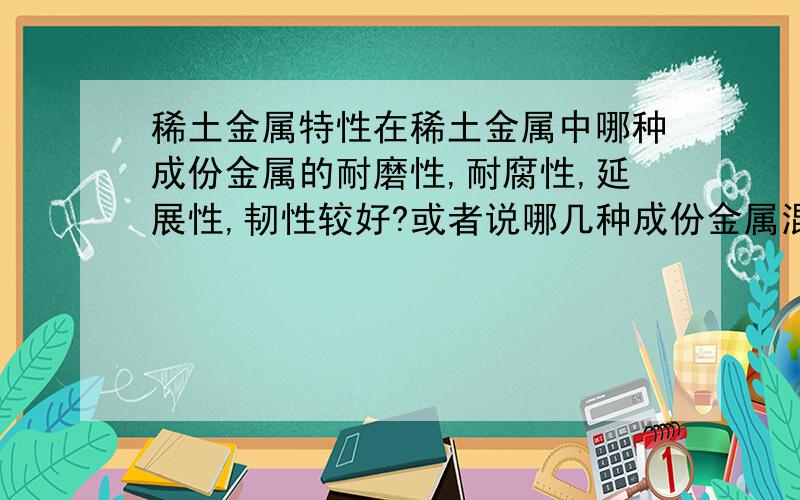 稀土金属特性在稀土金属中哪种成份金属的耐磨性,耐腐性,延展性,韧性较好?或者说哪几种成份金属混合起来会有这样的特性?