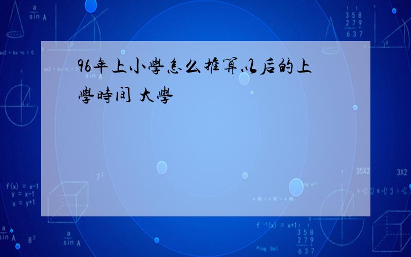 96年上小学怎么推算以后的上学时间 大学