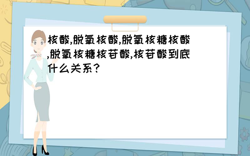 核酸,脱氧核酸,脱氧核糖核酸,脱氧核糖核苷酸,核苷酸到底什么关系?