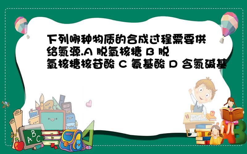 下列哪种物质的合成过程需要供给氮源.A 脱氧核糖 B 脱氧核糖核苷酸 C 氨基酸 D 含氮碱基