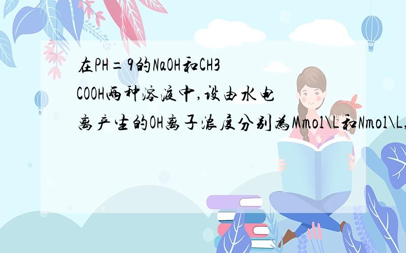 在PH=9的NaOH和CH3COOH两种溶液中,设由水电离产生的OH离子浓度分别为Mmol\L和Nmol\L,则M和N的