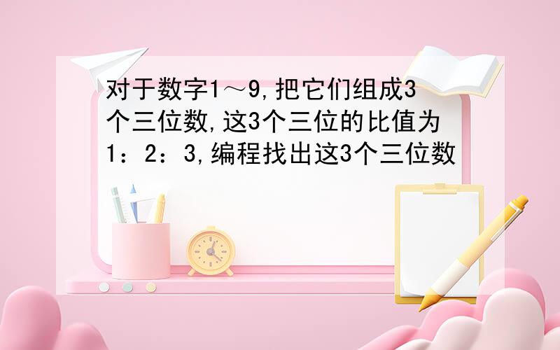 对于数字1～9,把它们组成3个三位数,这3个三位的比值为1：2：3,编程找出这3个三位数