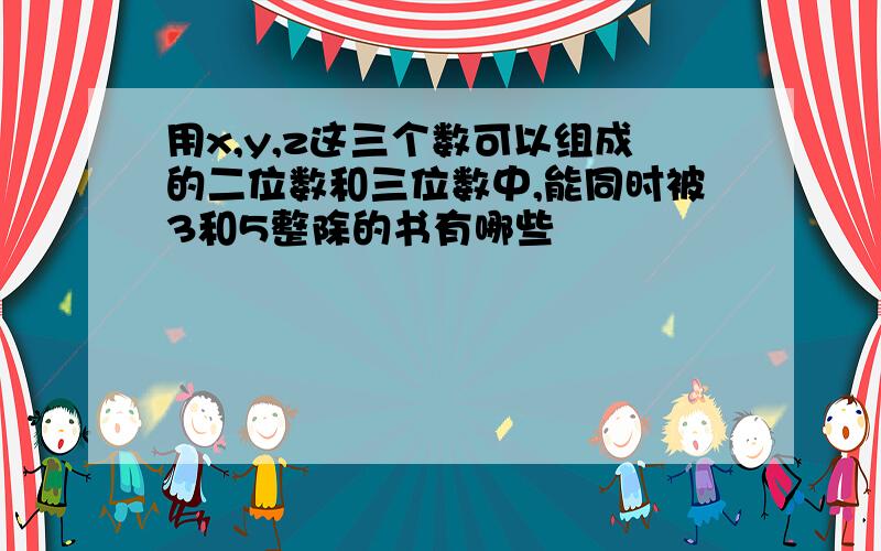 用x,y,z这三个数可以组成的二位数和三位数中,能同时被3和5整除的书有哪些