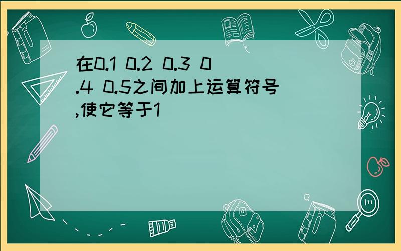 在0.1 0.2 0.3 0.4 0.5之间加上运算符号,使它等于1