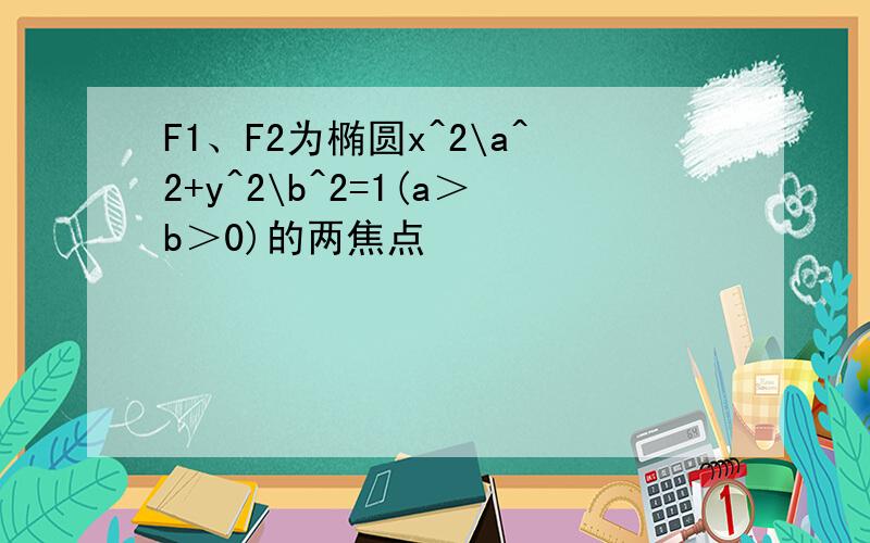 F1、F2为椭圆x^2\a^2+y^2\b^2=1(a＞b＞0)的两焦点