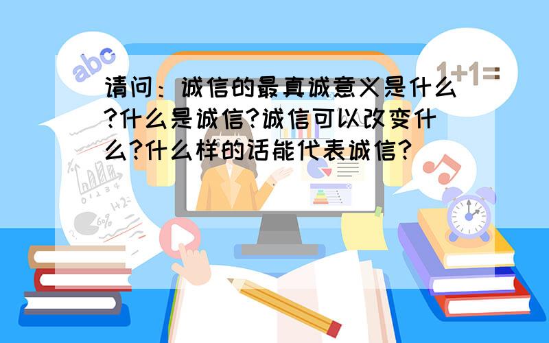 请问：诚信的最真诚意义是什么?什么是诚信?诚信可以改变什么?什么样的话能代表诚信?