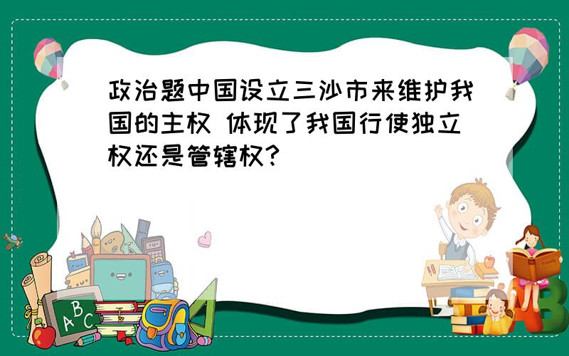 政治题中国设立三沙市来维护我国的主权 体现了我国行使独立权还是管辖权?