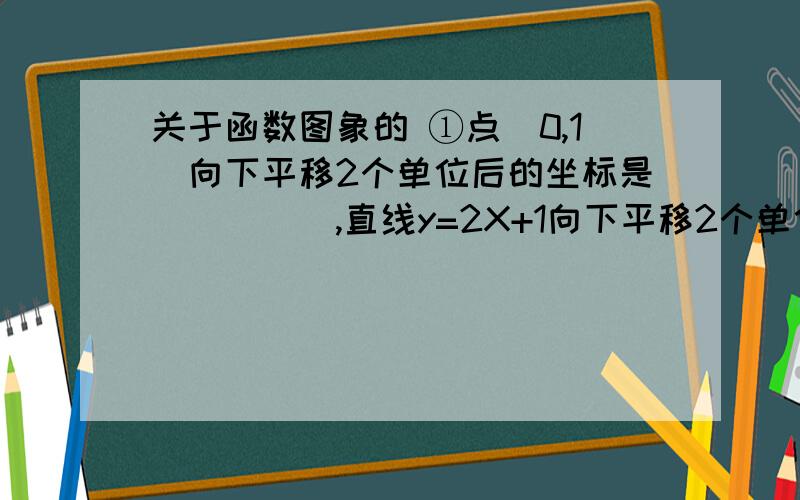 关于函数图象的 ①点（0,1）向下平移2个单位后的坐标是_____,直线y=2X+1向下平移2个单位后的解析式是____